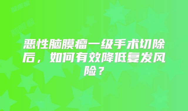 恶性脑膜瘤一级手术切除后，如何有效降低复发风险？
