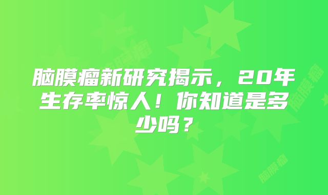 脑膜瘤新研究揭示，20年生存率惊人！你知道是多少吗？