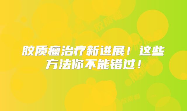 胶质瘤治疗新进展！这些方法你不能错过！