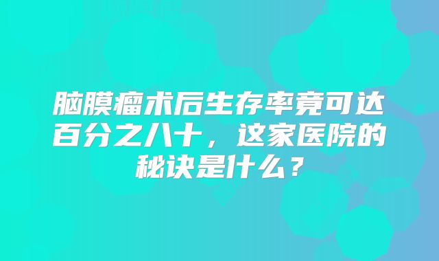 脑膜瘤术后生存率竟可达百分之八十，这家医院的秘诀是什么？
