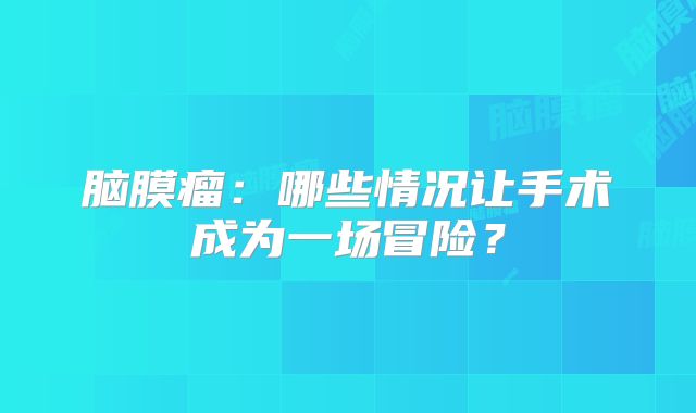 脑膜瘤：哪些情况让手术成为一场冒险？