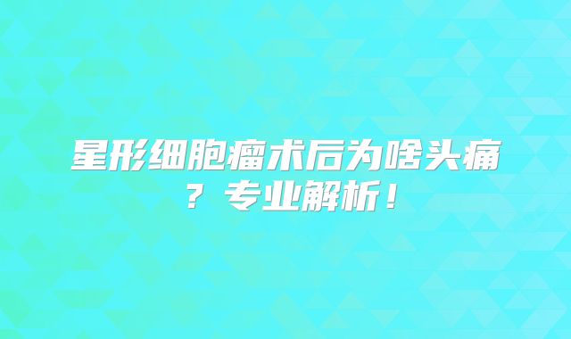 星形细胞瘤术后为啥头痛？专业解析！