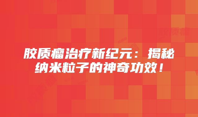 胶质瘤治疗新纪元：揭秘纳米粒子的神奇功效！