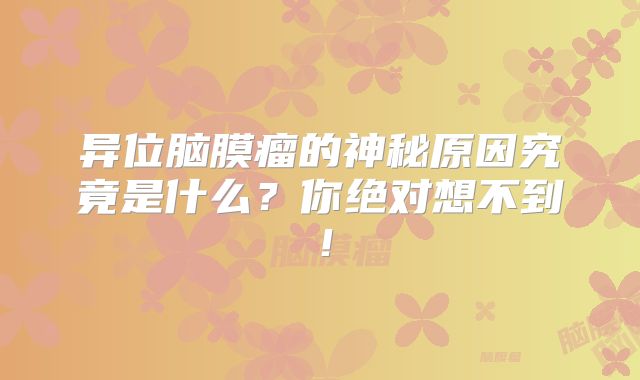 异位脑膜瘤的神秘原因究竟是什么？你绝对想不到！