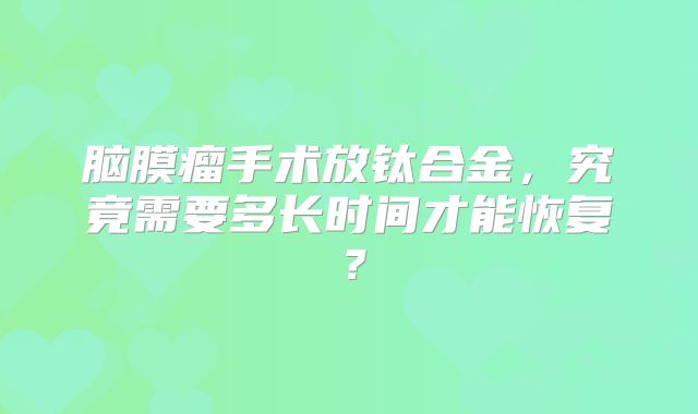 脑膜瘤手术放钛合金，究竟需要多长时间才能恢复？