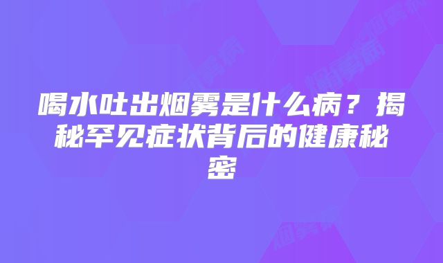 喝水吐出烟雾是什么病？揭秘罕见症状背后的健康秘密