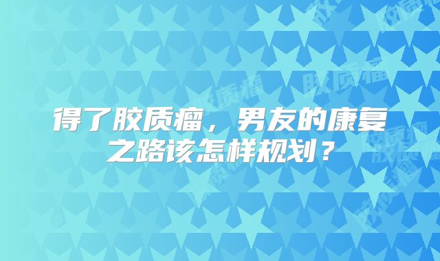 得了胶质瘤，男友的康复之路该怎样规划？