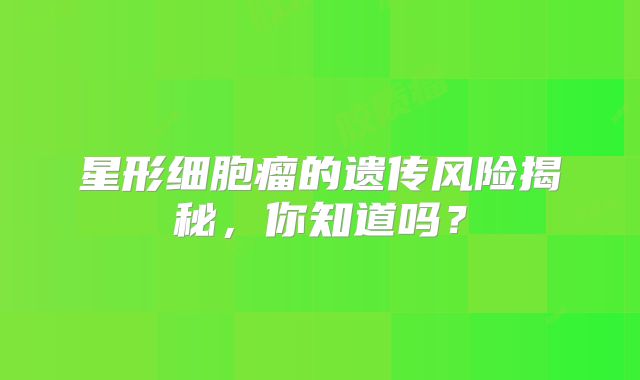 星形细胞瘤的遗传风险揭秘，你知道吗？