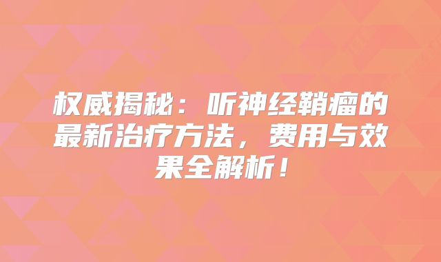 权威揭秘：听神经鞘瘤的最新治疗方法，费用与效果全解析！
