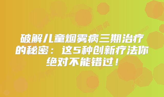 破解儿童烟雾病三期治疗的秘密：这5种创新疗法你绝对不能错过！