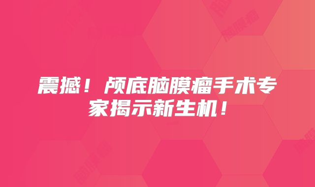 震撼！颅底脑膜瘤手术专家揭示新生机！