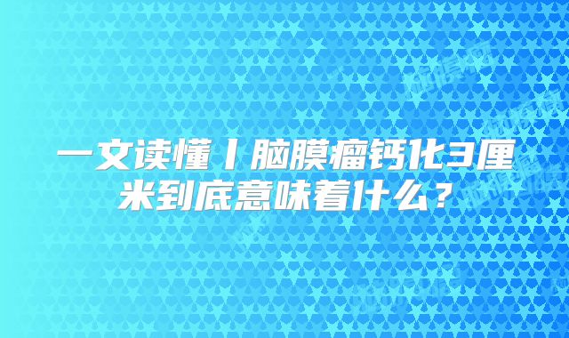 一文读懂丨脑膜瘤钙化3厘米到底意味着什么？