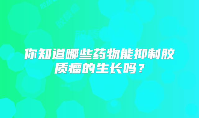 你知道哪些药物能抑制胶质瘤的生长吗？