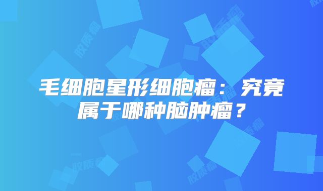 毛细胞星形细胞瘤：究竟属于哪种脑肿瘤？