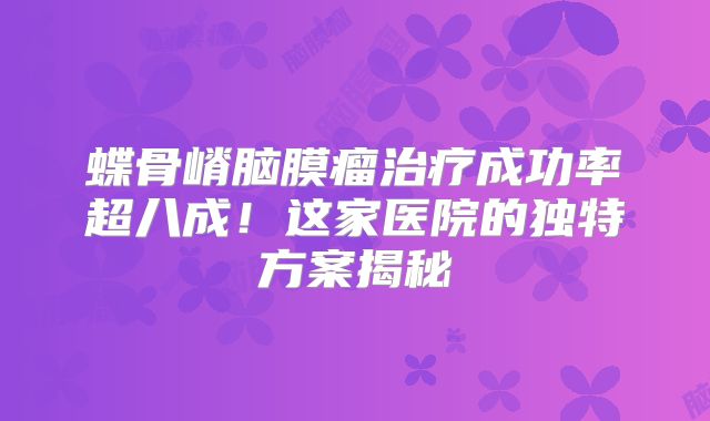 蝶骨嵴脑膜瘤治疗成功率超八成！这家医院的独特方案揭秘