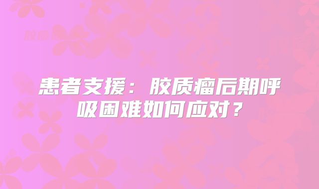 患者支援：胶质瘤后期呼吸困难如何应对？