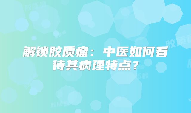 解锁胶质瘤：中医如何看待其病理特点？