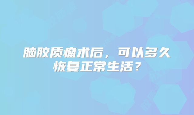 脑胶质瘤术后，可以多久恢复正常生活？