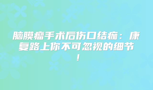 脑膜瘤手术后伤口结痂：康复路上你不可忽视的细节！
