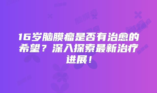 16岁脑膜瘤是否有治愈的希望？深入探索最新治疗进展！