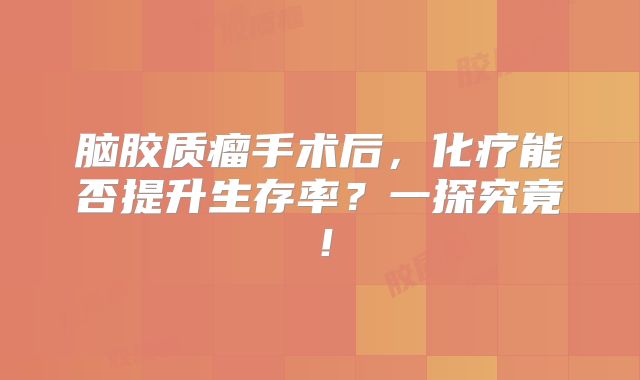 脑胶质瘤手术后，化疗能否提升生存率？一探究竟！