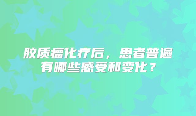 胶质瘤化疗后，患者普遍有哪些感受和变化？