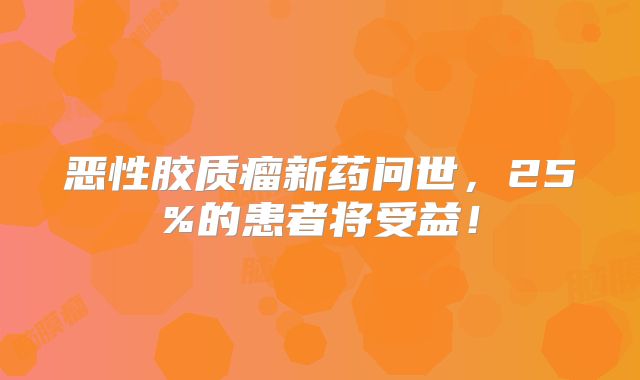 恶性胶质瘤新药问世，25%的患者将受益！