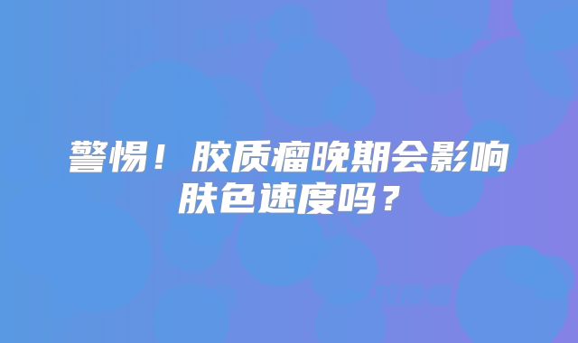 警惕！胶质瘤晚期会影响肤色速度吗？