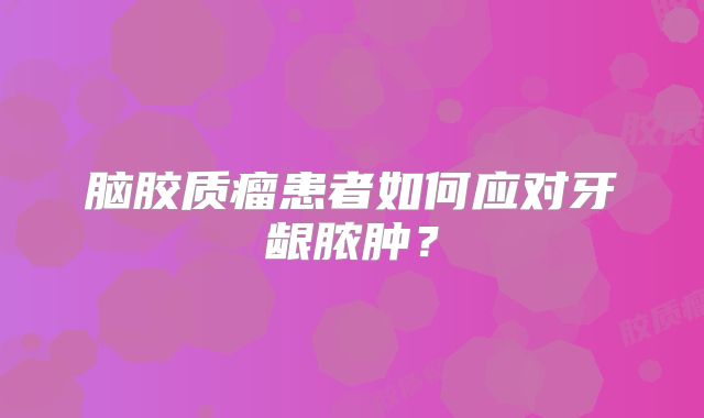 脑胶质瘤患者如何应对牙龈脓肿？