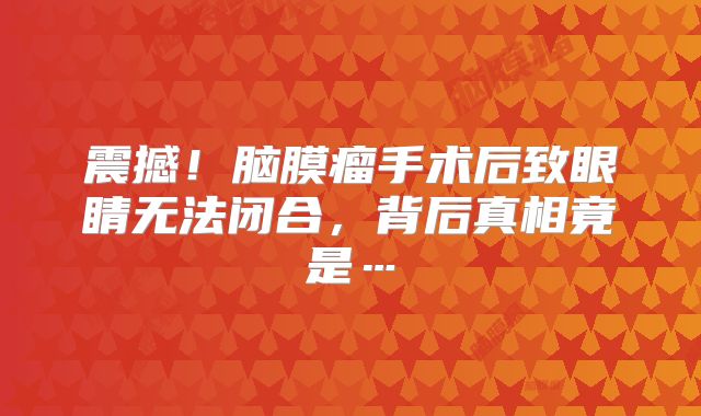 震撼！脑膜瘤手术后致眼睛无法闭合，背后真相竟是…