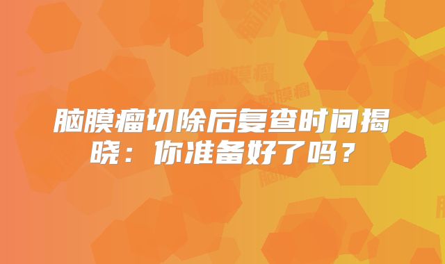 脑膜瘤切除后复查时间揭晓：你准备好了吗？