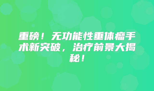 重磅！无功能性垂体瘤手术新突破，治疗前景大揭秘！