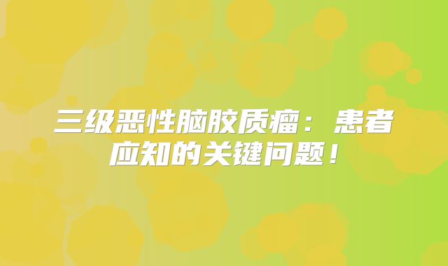 三级恶性脑胶质瘤：患者应知的关键问题！