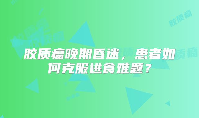 胶质瘤晚期昏迷，患者如何克服进食难题？
