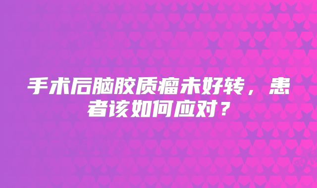 手术后脑胶质瘤未好转，患者该如何应对？