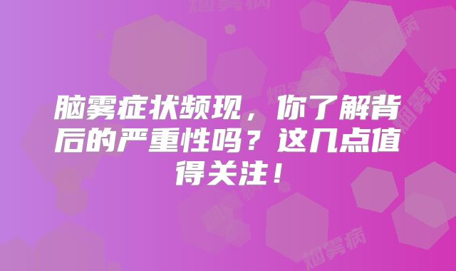 脑雾症状频现，你了解背后的严重性吗？这几点值得关注！