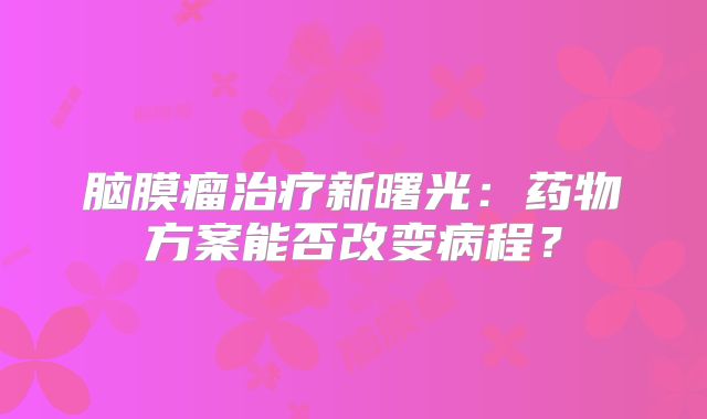 脑膜瘤治疗新曙光：药物方案能否改变病程？