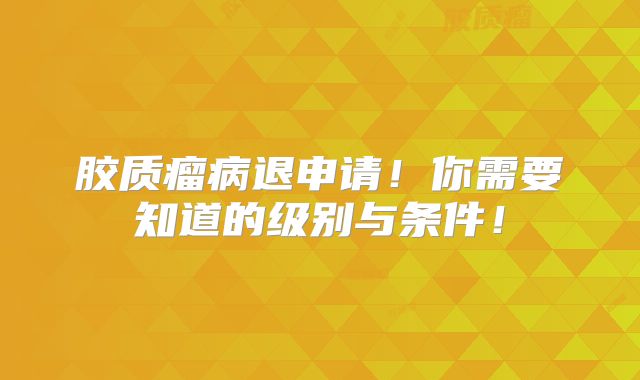 胶质瘤病退申请！你需要知道的级别与条件！