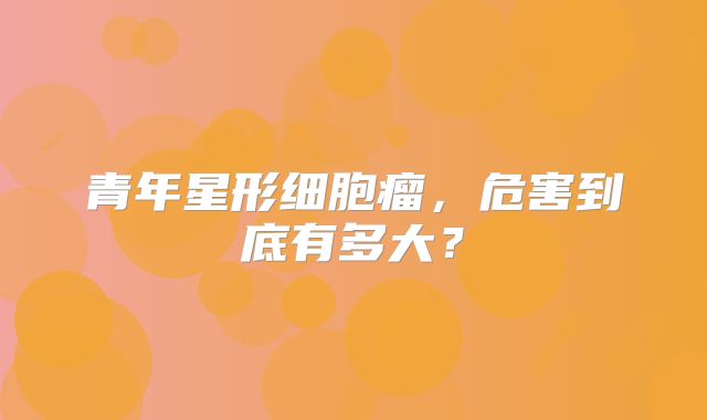 青年星形细胞瘤，危害到底有多大？