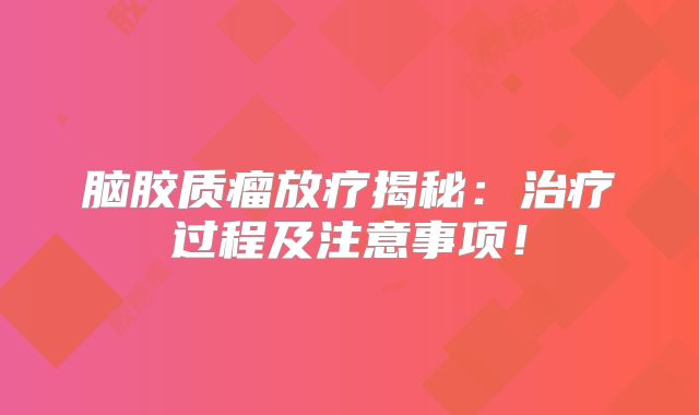 脑胶质瘤放疗揭秘：治疗过程及注意事项！