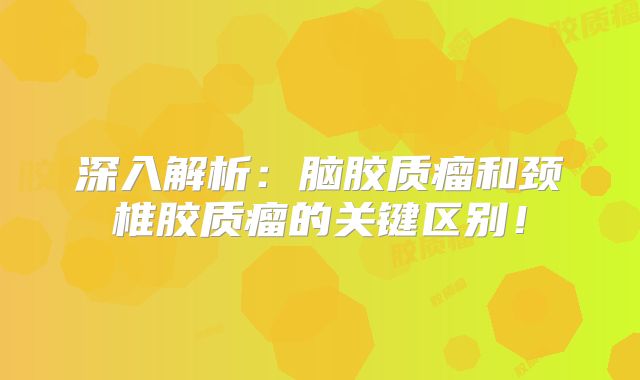 深入解析：脑胶质瘤和颈椎胶质瘤的关键区别！