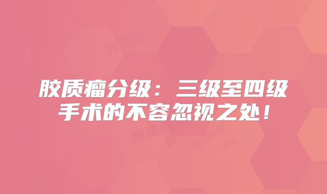 胶质瘤分级：三级至四级手术的不容忽视之处！