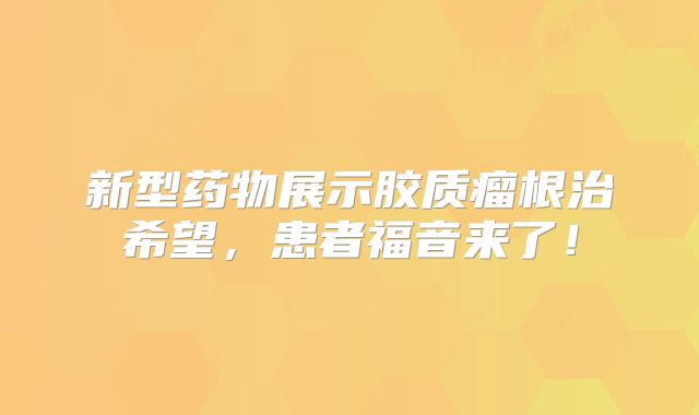 新型药物展示胶质瘤根治希望，患者福音来了！