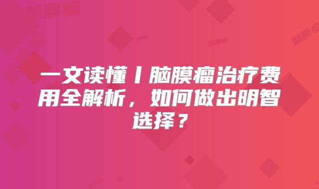 一文读懂丨脑膜瘤治疗费用全解析，如何做出明智选择？
