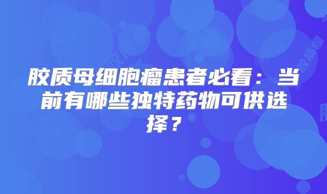 胶质母细胞瘤患者必看：当前有哪些独特药物可供选择？