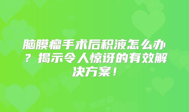脑膜瘤手术后积液怎么办？揭示令人惊讶的有效解决方案！