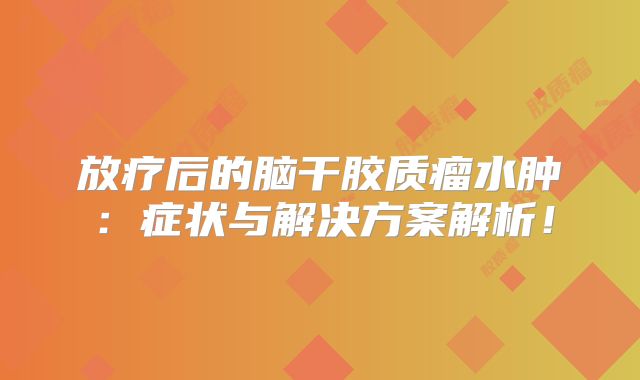 放疗后的脑干胶质瘤水肿：症状与解决方案解析！