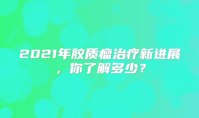 2021年胶质瘤治疗新进展，你了解多少？