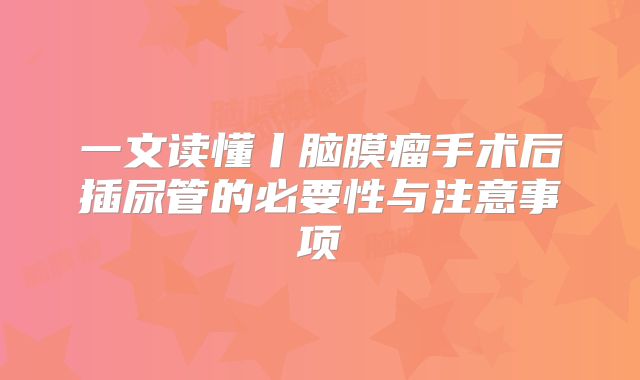 一文读懂丨脑膜瘤手术后插尿管的必要性与注意事项