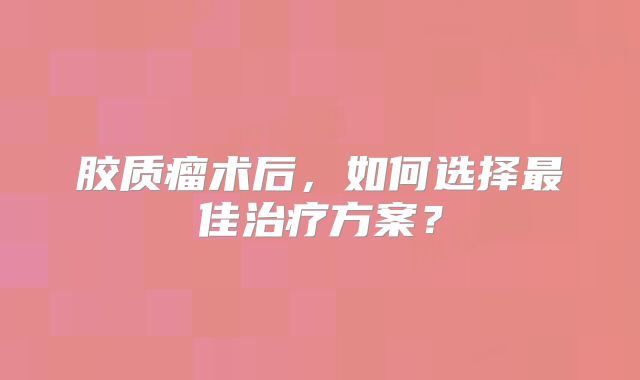 胶质瘤术后，如何选择最佳治疗方案？
